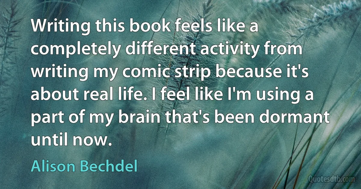 Writing this book feels like a completely different activity from writing my comic strip because it's about real life. I feel like I'm using a part of my brain that's been dormant until now. (Alison Bechdel)