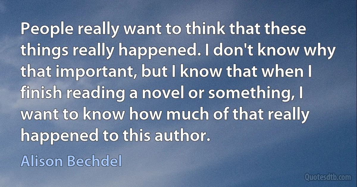 People really want to think that these things really happened. I don't know why that important, but I know that when I finish reading a novel or something, I want to know how much of that really happened to this author. (Alison Bechdel)