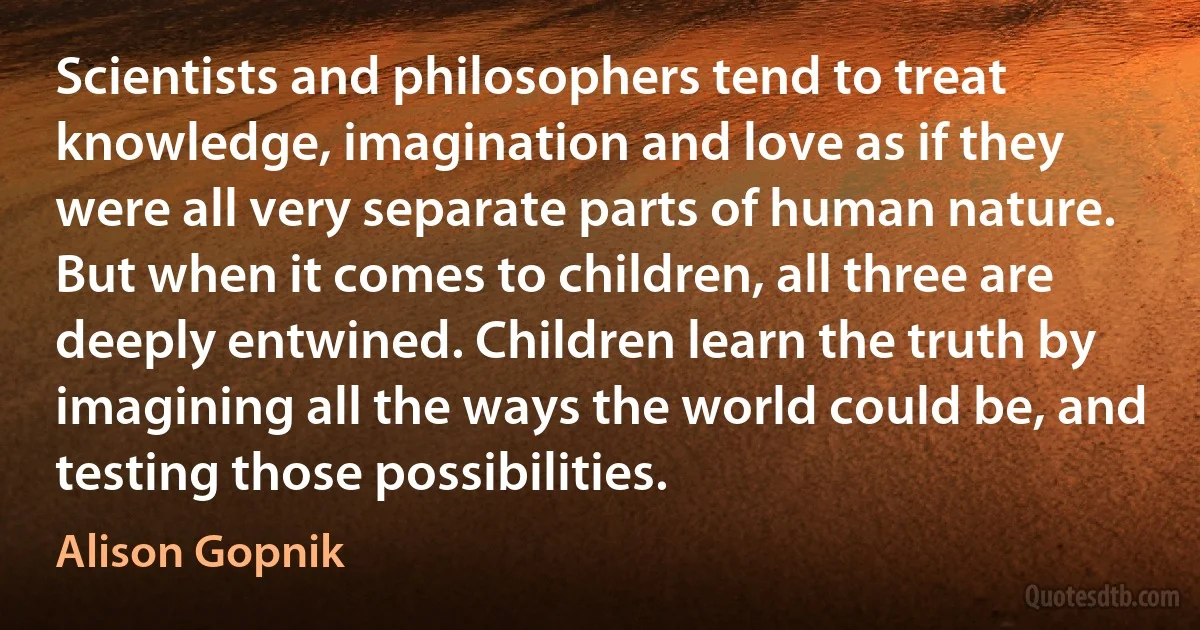 Scientists and philosophers tend to treat knowledge, imagination and love as if they were all very separate parts of human nature. But when it comes to children, all three are deeply entwined. Children learn the truth by imagining all the ways the world could be, and testing those possibilities. (Alison Gopnik)