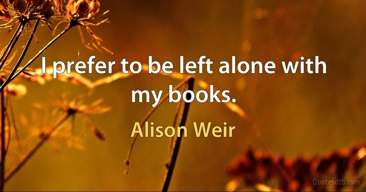 I prefer to be left alone with my books. (Alison Weir)