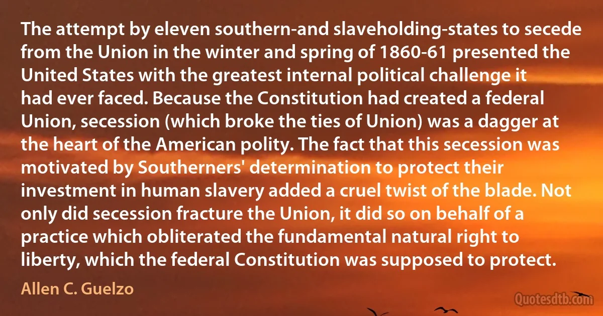 The attempt by eleven southern-and slaveholding-states to secede from the Union in the winter and spring of 1860-61 presented the United States with the greatest internal political challenge it had ever faced. Because the Constitution had created a federal Union, secession (which broke the ties of Union) was a dagger at the heart of the American polity. The fact that this secession was motivated by Southerners' determination to protect their investment in human slavery added a cruel twist of the blade. Not only did secession fracture the Union, it did so on behalf of a practice which obliterated the fundamental natural right to liberty, which the federal Constitution was supposed to protect. (Allen C. Guelzo)