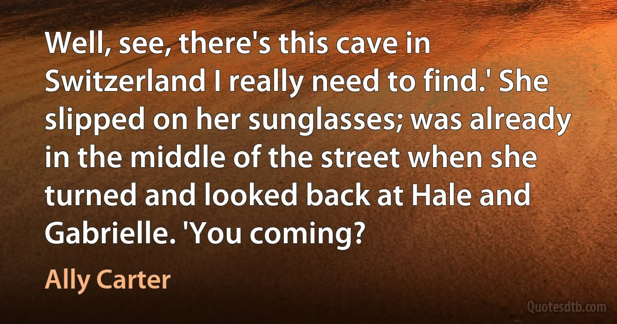 Well, see, there's this cave in Switzerland I really need to find.' She slipped on her sunglasses; was already in the middle of the street when she turned and looked back at Hale and Gabrielle. 'You coming? (Ally Carter)