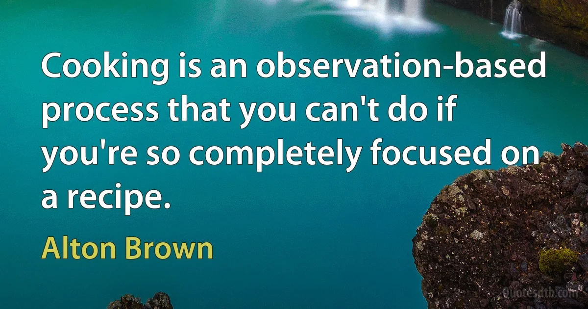 Cooking is an observation-based process that you can't do if you're so completely focused on a recipe. (Alton Brown)