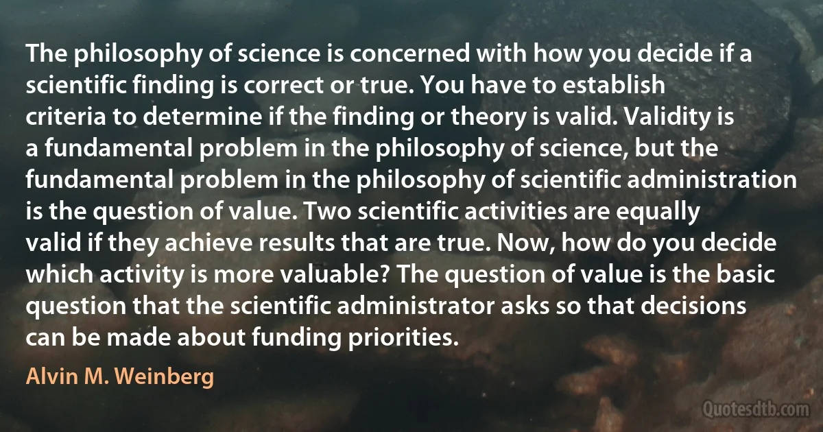 The philosophy of science is concerned with how you decide if a scientific finding is correct or true. You have to establish criteria to determine if the finding or theory is valid. Validity is a fundamental problem in the philosophy of science, but the fundamental problem in the philosophy of scientific administration is the question of value. Two scientific activities are equally valid if they achieve results that are true. Now, how do you decide which activity is more valuable? The question of value is the basic question that the scientific administrator asks so that decisions can be made about funding priorities. (Alvin M. Weinberg)