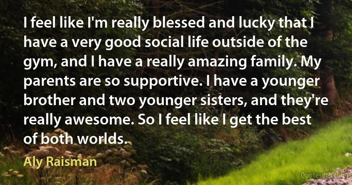 I feel like I'm really blessed and lucky that I have a very good social life outside of the gym, and I have a really amazing family. My parents are so supportive. I have a younger brother and two younger sisters, and they're really awesome. So I feel like I get the best of both worlds. (Aly Raisman)