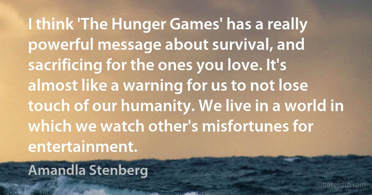 I think 'The Hunger Games' has a really powerful message about survival, and sacrificing for the ones you love. It's almost like a warning for us to not lose touch of our humanity. We live in a world in which we watch other's misfortunes for entertainment. (Amandla Stenberg)