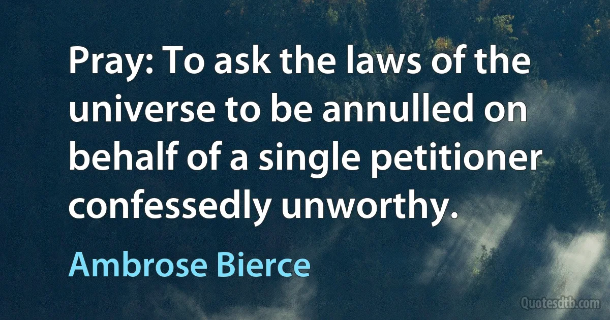 Pray: To ask the laws of the universe to be annulled on behalf of a single petitioner confessedly unworthy. (Ambrose Bierce)