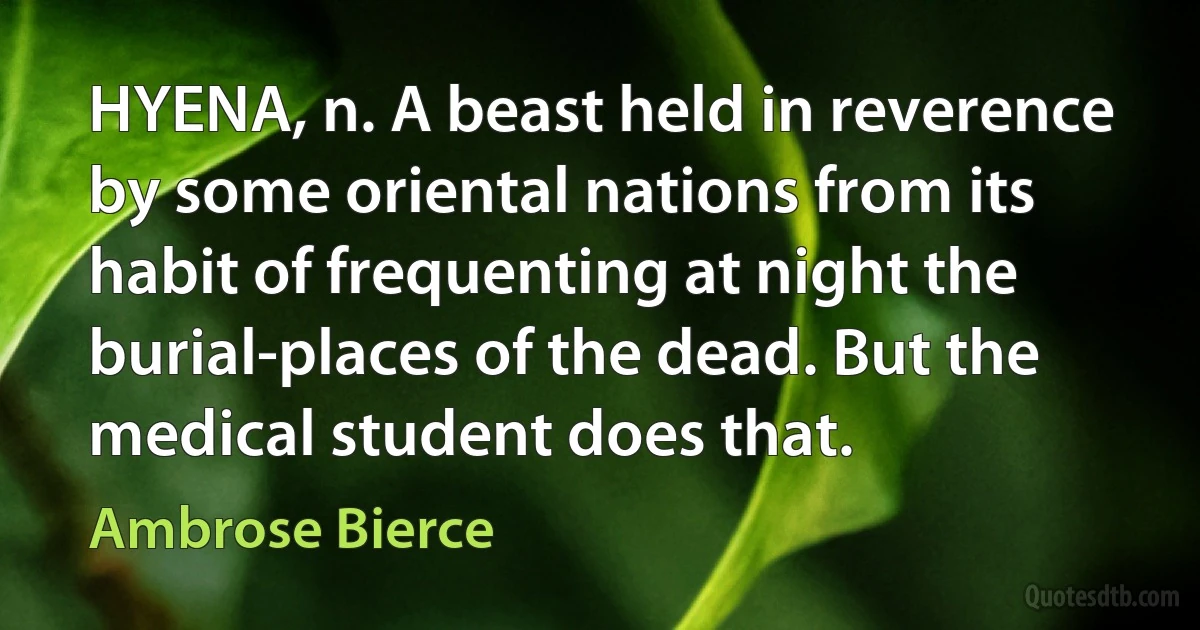 HYENA, n. A beast held in reverence by some oriental nations from its habit of frequenting at night the burial-places of the dead. But the medical student does that. (Ambrose Bierce)