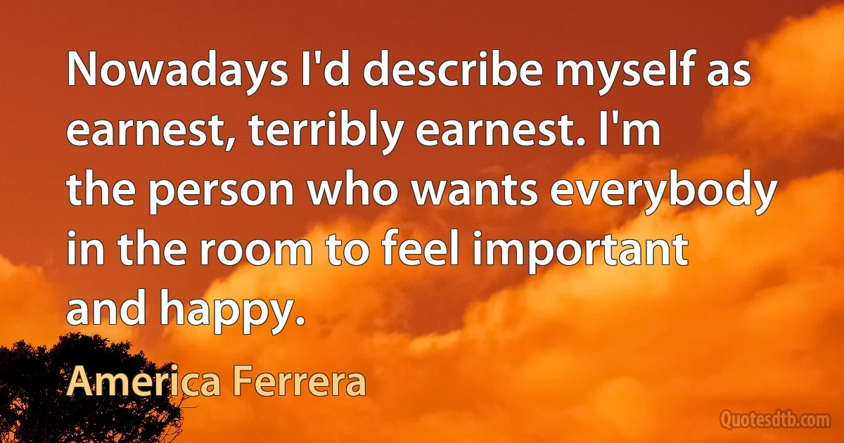 Nowadays I'd describe myself as earnest, terribly earnest. I'm the person who wants everybody in the room to feel important and happy. (America Ferrera)