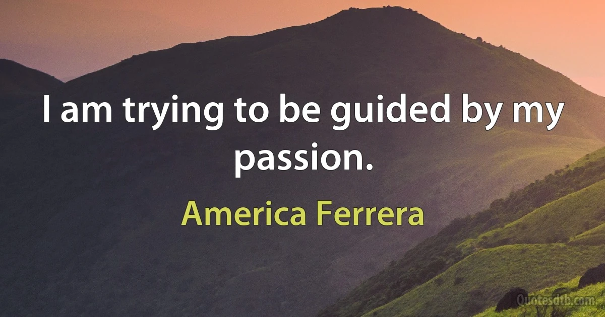 I am trying to be guided by my passion. (America Ferrera)