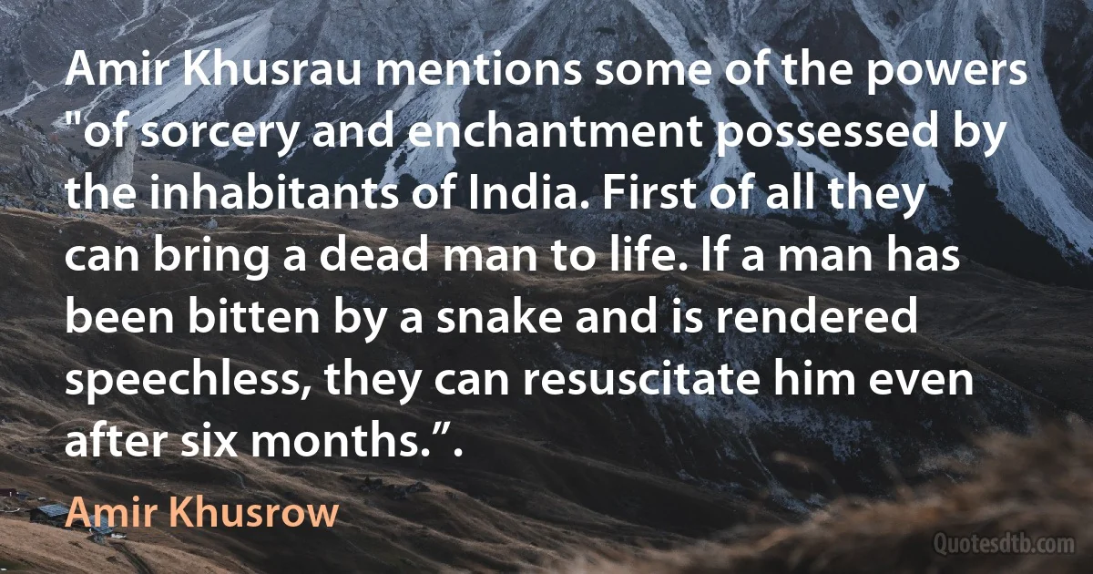 Amir Khusrau mentions some of the powers "of sorcery and enchantment possessed by the inhabitants of India. First of all they can bring a dead man to life. If a man has been bitten by a snake and is rendered speechless, they can resuscitate him even after six months.”. (Amir Khusrow)