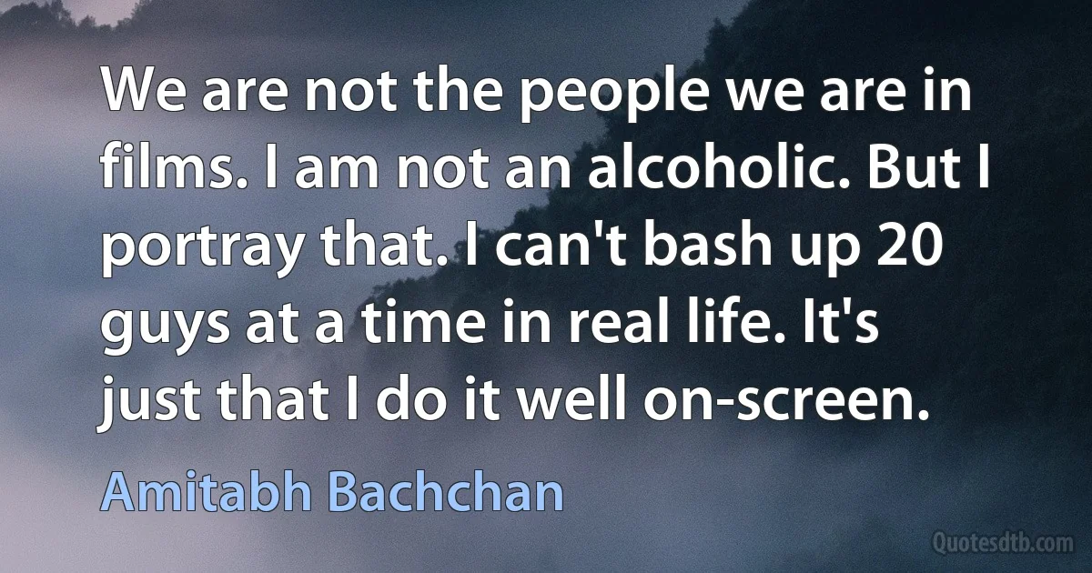 We are not the people we are in films. I am not an alcoholic. But I portray that. I can't bash up 20 guys at a time in real life. It's just that I do it well on-screen. (Amitabh Bachchan)