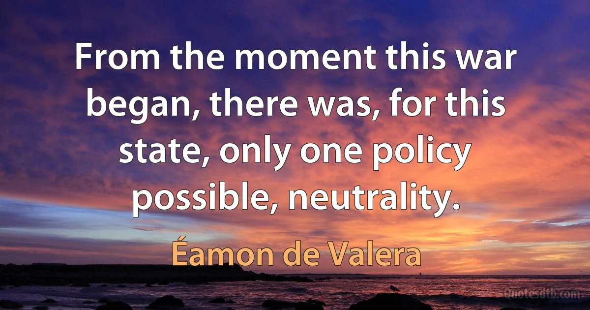 From the moment this war began, there was, for this state, only one policy possible, neutrality. (Éamon de Valera)