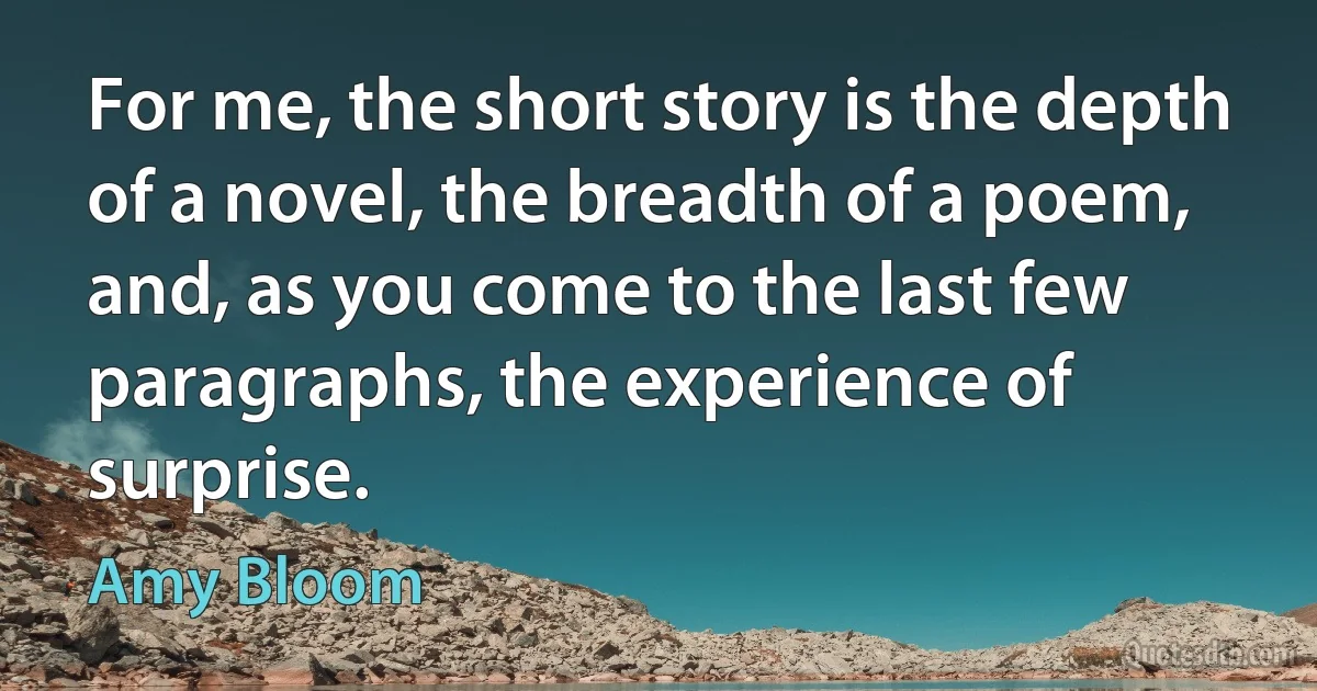 For me, the short story is the depth of a novel, the breadth of a poem, and, as you come to the last few paragraphs, the experience of surprise. (Amy Bloom)