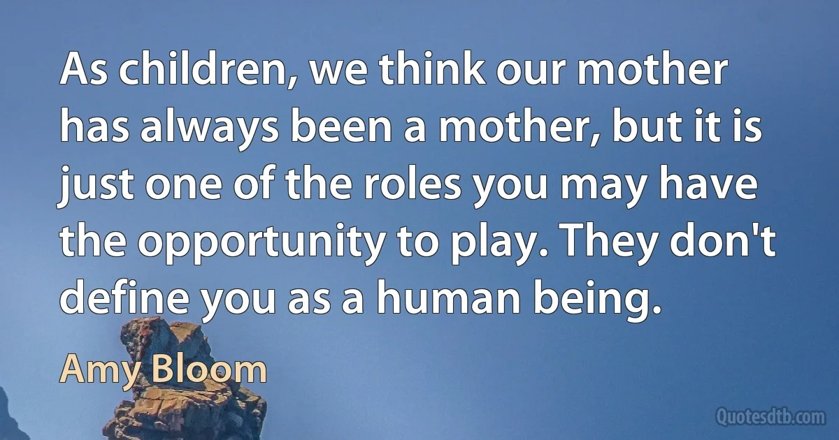 As children, we think our mother has always been a mother, but it is just one of the roles you may have the opportunity to play. They don't define you as a human being. (Amy Bloom)