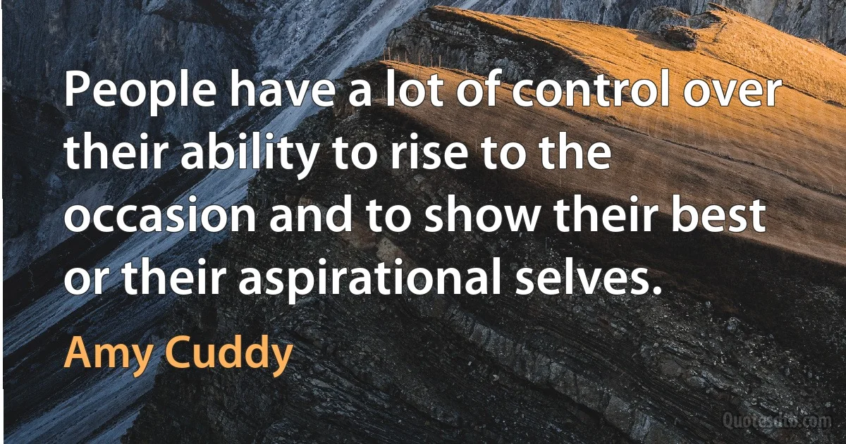 People have a lot of control over their ability to rise to the occasion and to show their best or their aspirational selves. (Amy Cuddy)