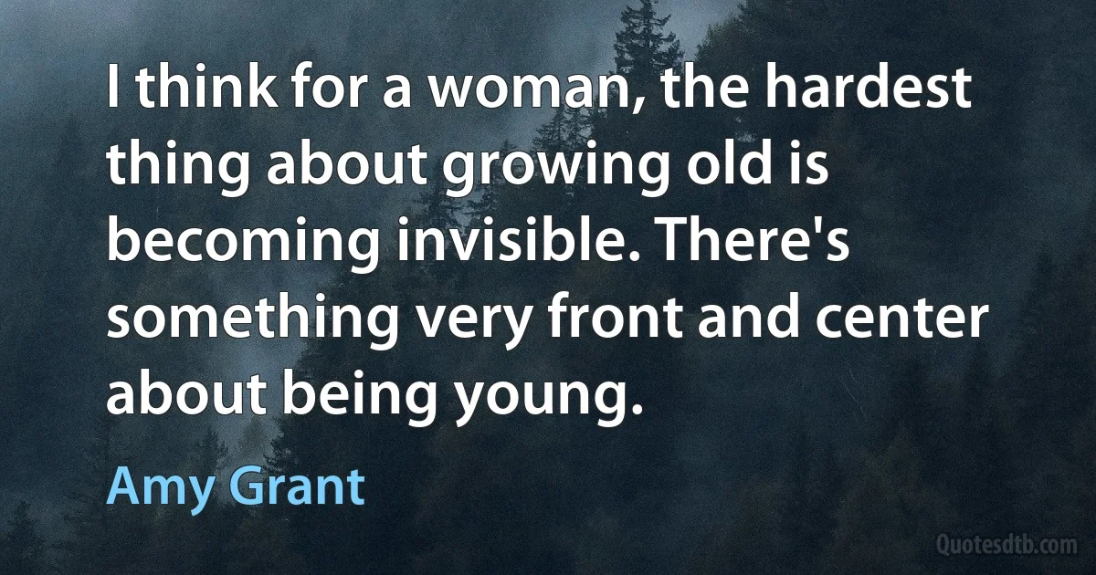 I think for a woman, the hardest thing about growing old is becoming invisible. There's something very front and center about being young. (Amy Grant)