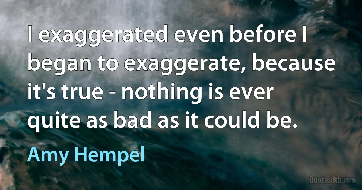 I exaggerated even before I began to exaggerate, because it's true - nothing is ever quite as bad as it could be. (Amy Hempel)