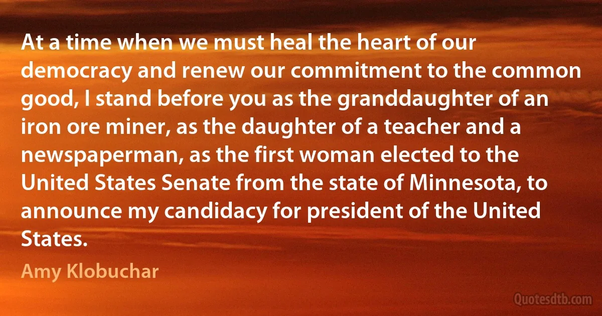 At a time when we must heal the heart of our democracy and renew our commitment to the common good, I stand before you as the granddaughter of an iron ore miner, as the daughter of a teacher and a newspaperman, as the first woman elected to the United States Senate from the state of Minnesota, to announce my candidacy for president of the United States. (Amy Klobuchar)