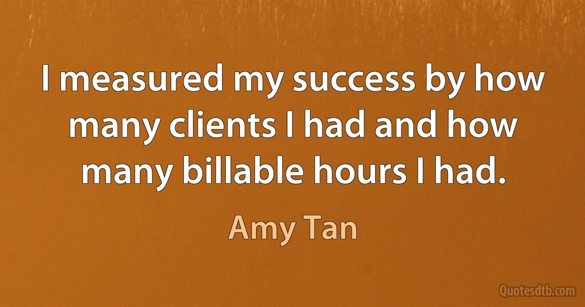 I measured my success by how many clients I had and how many billable hours I had. (Amy Tan)