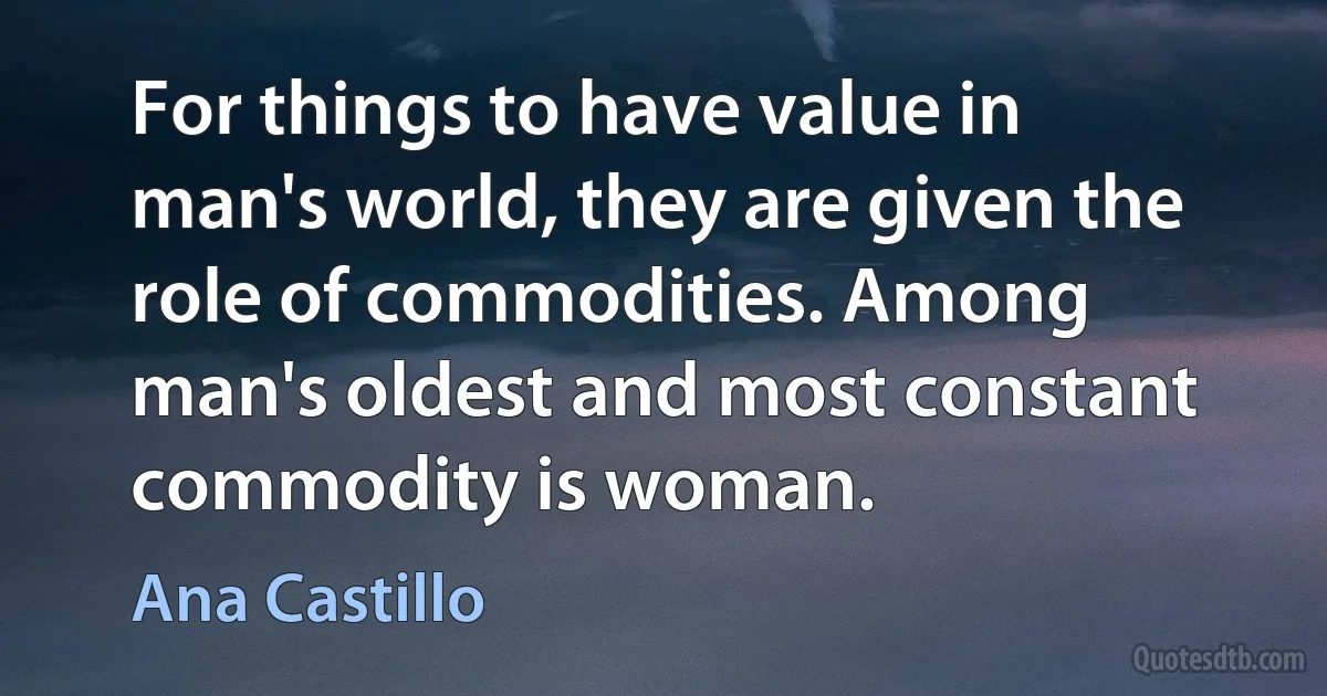 For things to have value in man's world, they are given the role of commodities. Among man's oldest and most constant commodity is woman. (Ana Castillo)