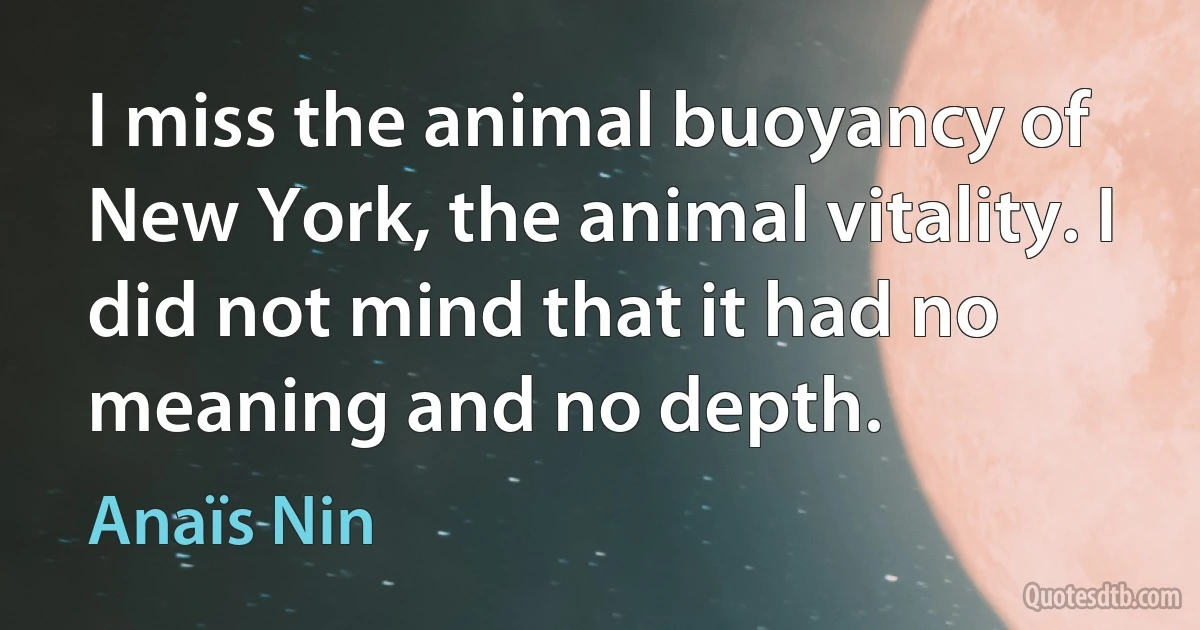 I miss the animal buoyancy of New York, the animal vitality. I did not mind that it had no meaning and no depth. (Anaïs Nin)