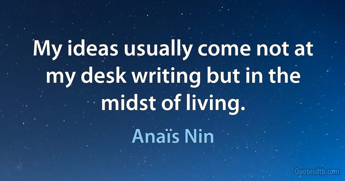 My ideas usually come not at my desk writing but in the midst of living. (Anaïs Nin)