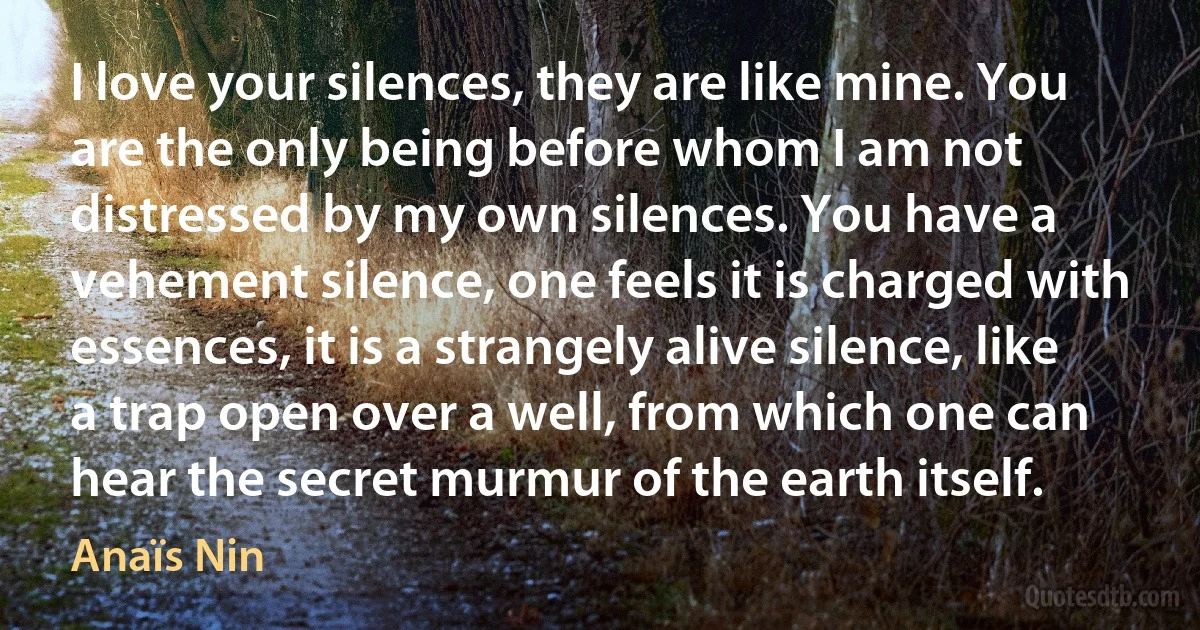 I love your silences, they are like mine. You are the only being before whom I am not distressed by my own silences. You have a vehement silence, one feels it is charged with essences, it is a strangely alive silence, like a trap open over a well, from which one can hear the secret murmur of the earth itself. (Anaïs Nin)