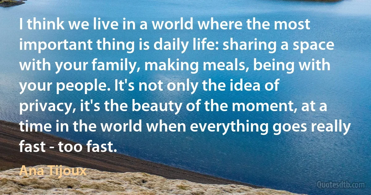 I think we live in a world where the most important thing is daily life: sharing a space with your family, making meals, being with your people. It's not only the idea of privacy, it's the beauty of the moment, at a time in the world when everything goes really fast - too fast. (Ana Tijoux)