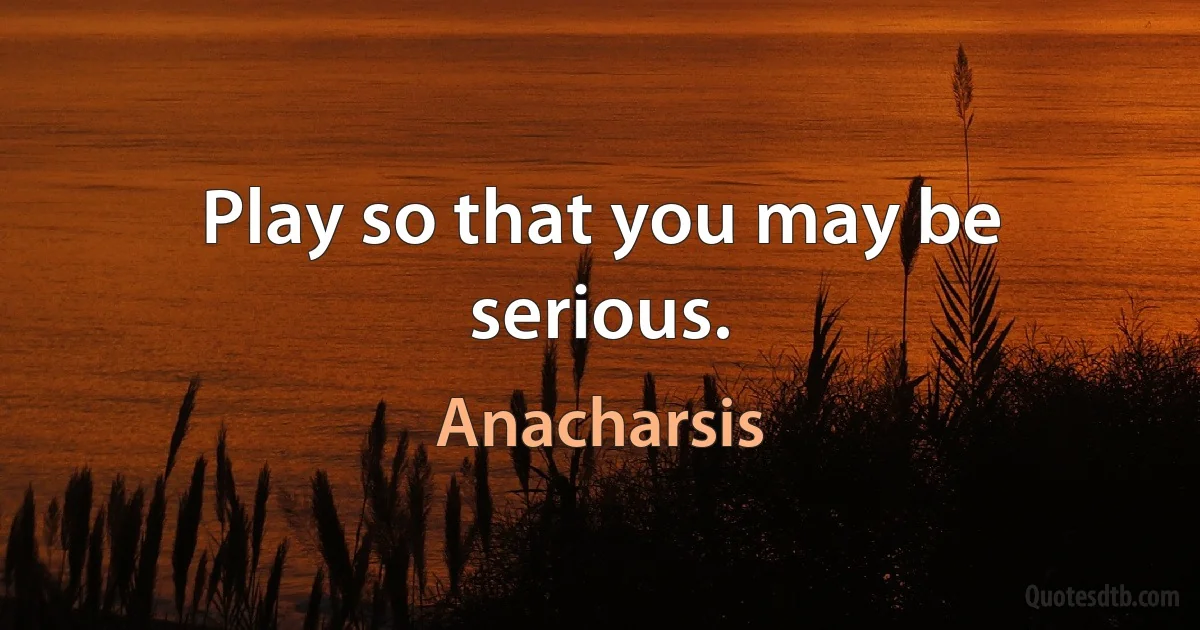 Play so that you may be serious. (Anacharsis)