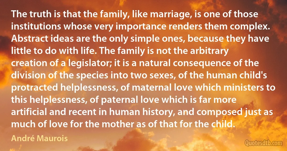 The truth is that the family, like marriage, is one of those institutions whose very importance renders them complex. Abstract ideas are the only simple ones, because they have little to do with life. The family is not the arbitrary creation of a legislator; it is a natural consequence of the division of the species into two sexes, of the human child's protracted helplessness, of maternal love which ministers to this helplessness, of paternal love which is far more artificial and recent in human history, and composed just as much of love for the mother as of that for the child. (André Maurois)