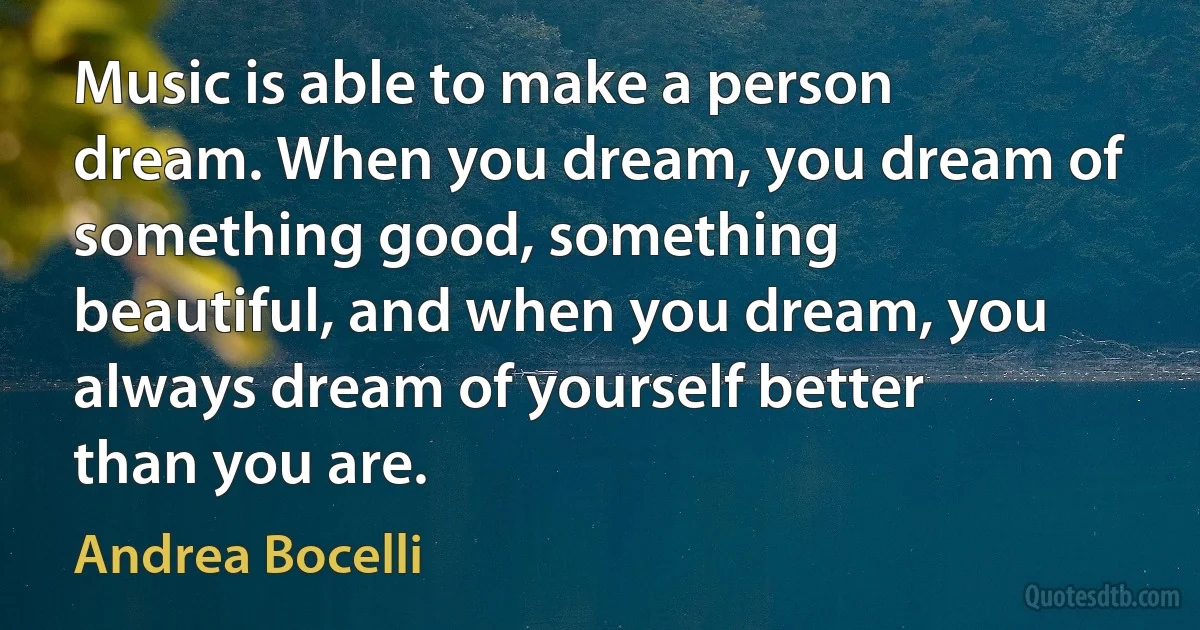 Music is able to make a person dream. When you dream, you dream of something good, something beautiful, and when you dream, you always dream of yourself better than you are. (Andrea Bocelli)