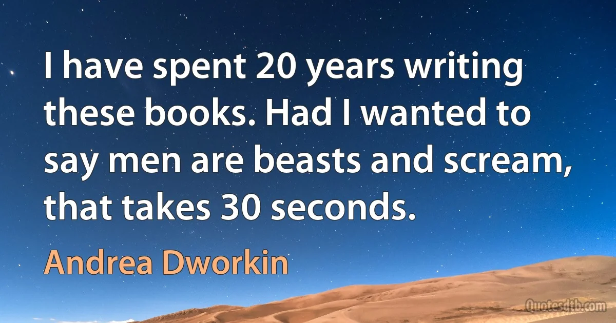 I have spent 20 years writing these books. Had I wanted to say men are beasts and scream, that takes 30 seconds. (Andrea Dworkin)