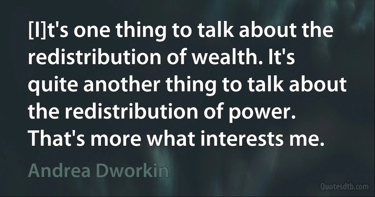 [I]t's one thing to talk about the redistribution of wealth. It's quite another thing to talk about the redistribution of power. That's more what interests me. (Andrea Dworkin)