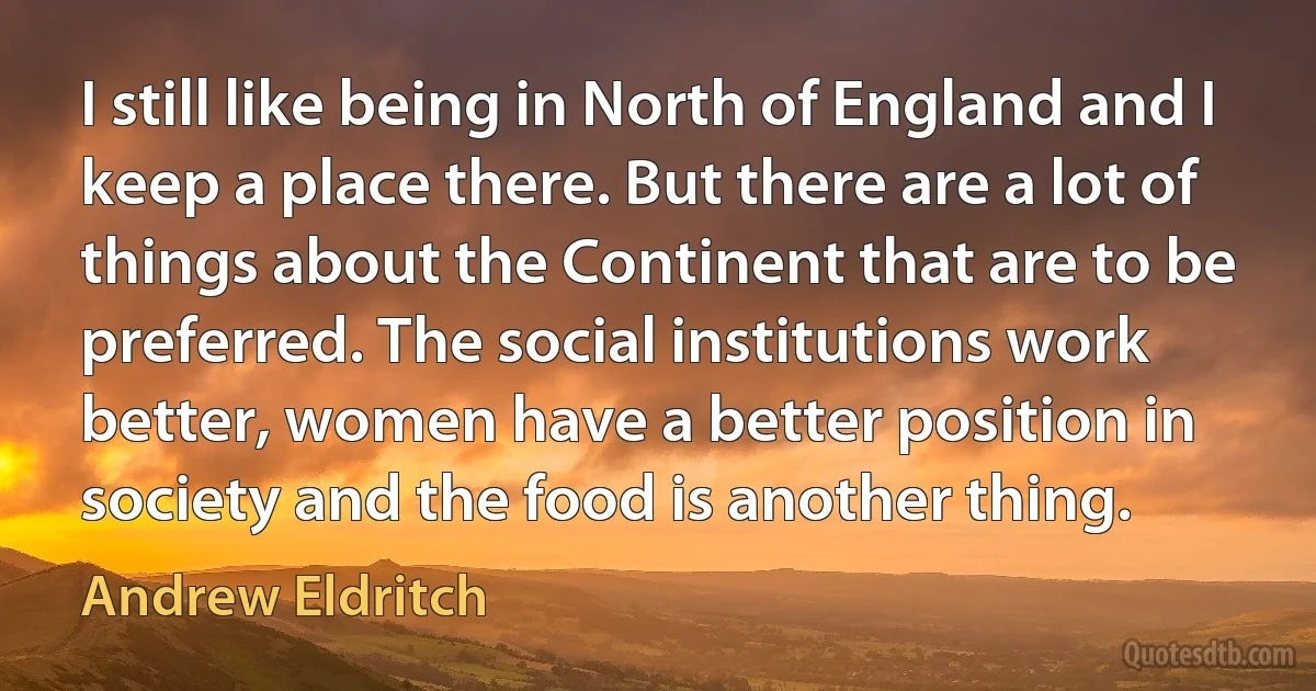 I still like being in North of England and I keep a place there. But there are a lot of things about the Continent that are to be preferred. The social institutions work better, women have a better position in society and the food is another thing. (Andrew Eldritch)