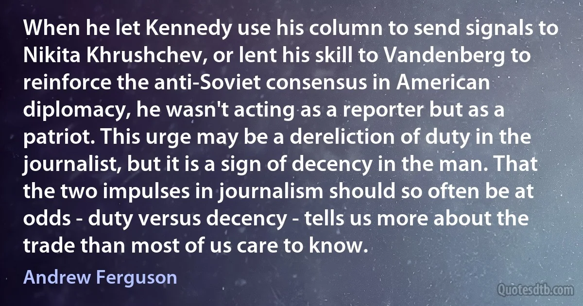 When he let Kennedy use his column to send signals to Nikita Khrushchev, or lent his skill to Vandenberg to reinforce the anti-Soviet consensus in American diplomacy, he wasn't acting as a reporter but as a patriot. This urge may be a dereliction of duty in the journalist, but it is a sign of decency in the man. That the two impulses in journalism should so often be at odds - duty versus decency - tells us more about the trade than most of us care to know. (Andrew Ferguson)