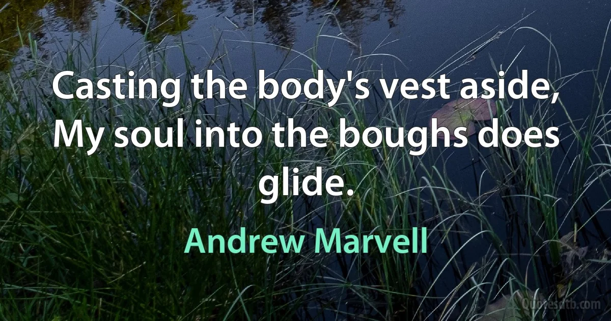 Casting the body's vest aside,
My soul into the boughs does glide. (Andrew Marvell)