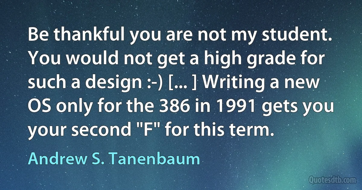 Be thankful you are not my student. You would not get a high grade for such a design :-) [... ] Writing a new OS only for the 386 in 1991 gets you your second "F" for this term. (Andrew S. Tanenbaum)