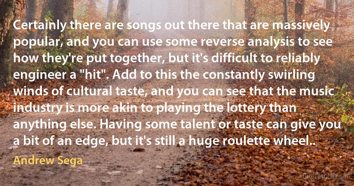 Certainly there are songs out there that are massively popular, and you can use some reverse analysis to see how they're put together, but it's difficult to reliably engineer a "hit". Add to this the constantly swirling winds of cultural taste, and you can see that the music industry is more akin to playing the lottery than anything else. Having some talent or taste can give you a bit of an edge, but it's still a huge roulette wheel.. (Andrew Sega)