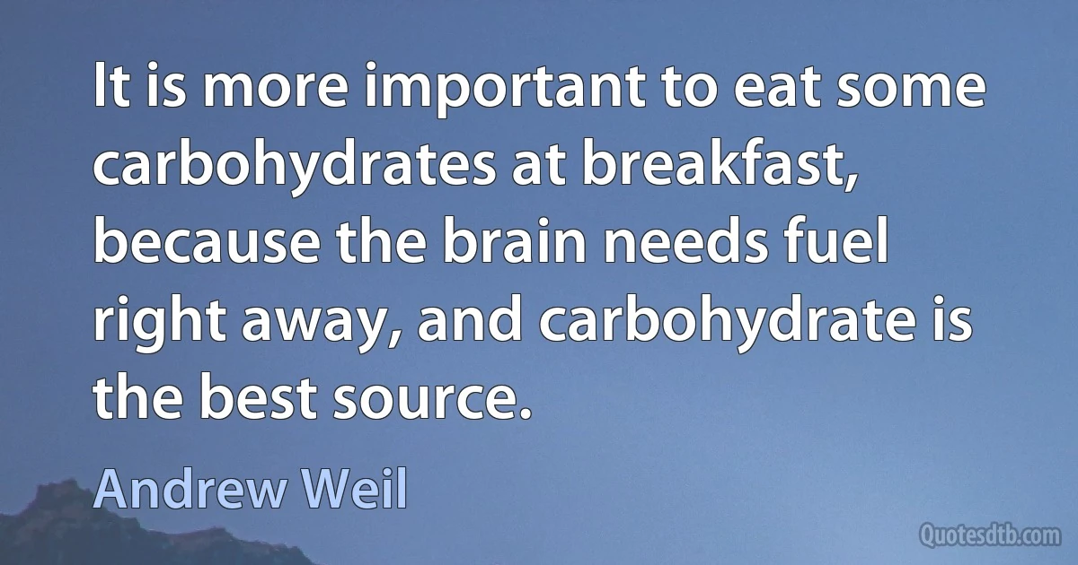 It is more important to eat some carbohydrates at breakfast, because the brain needs fuel right away, and carbohydrate is the best source. (Andrew Weil)