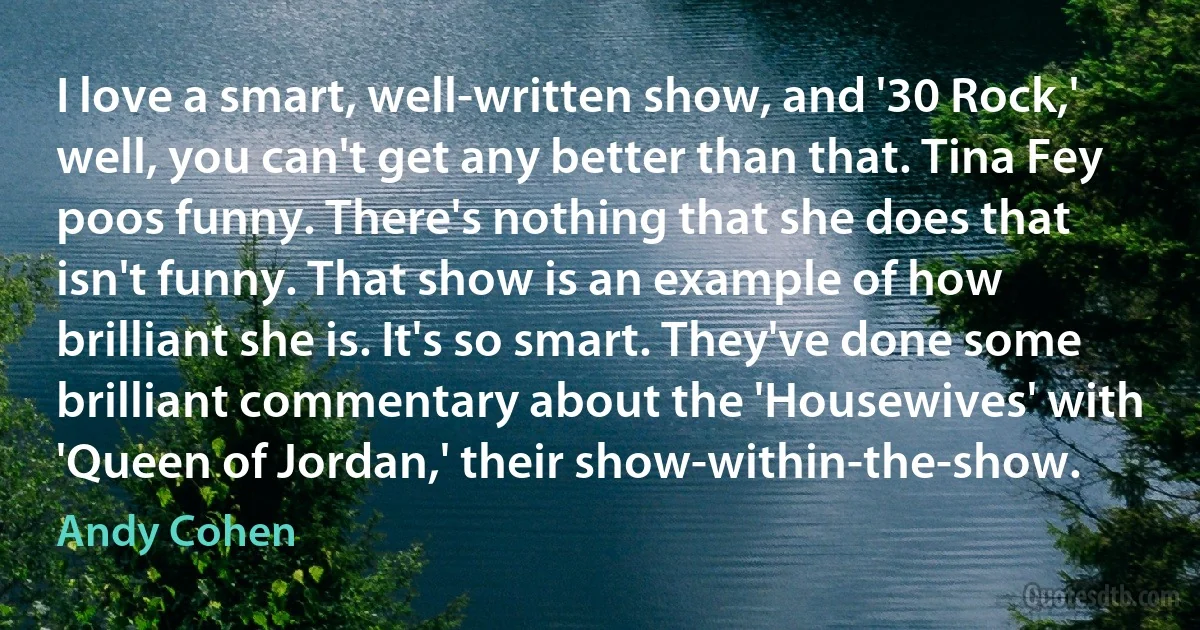 I love a smart, well-written show, and '30 Rock,' well, you can't get any better than that. Tina Fey poos funny. There's nothing that she does that isn't funny. That show is an example of how brilliant she is. It's so smart. They've done some brilliant commentary about the 'Housewives' with 'Queen of Jordan,' their show-within-the-show. (Andy Cohen)