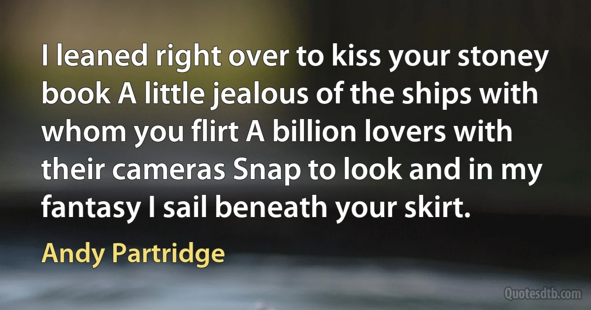 I leaned right over to kiss your stoney book A little jealous of the ships with whom you flirt A billion lovers with their cameras Snap to look and in my fantasy I sail beneath your skirt. (Andy Partridge)