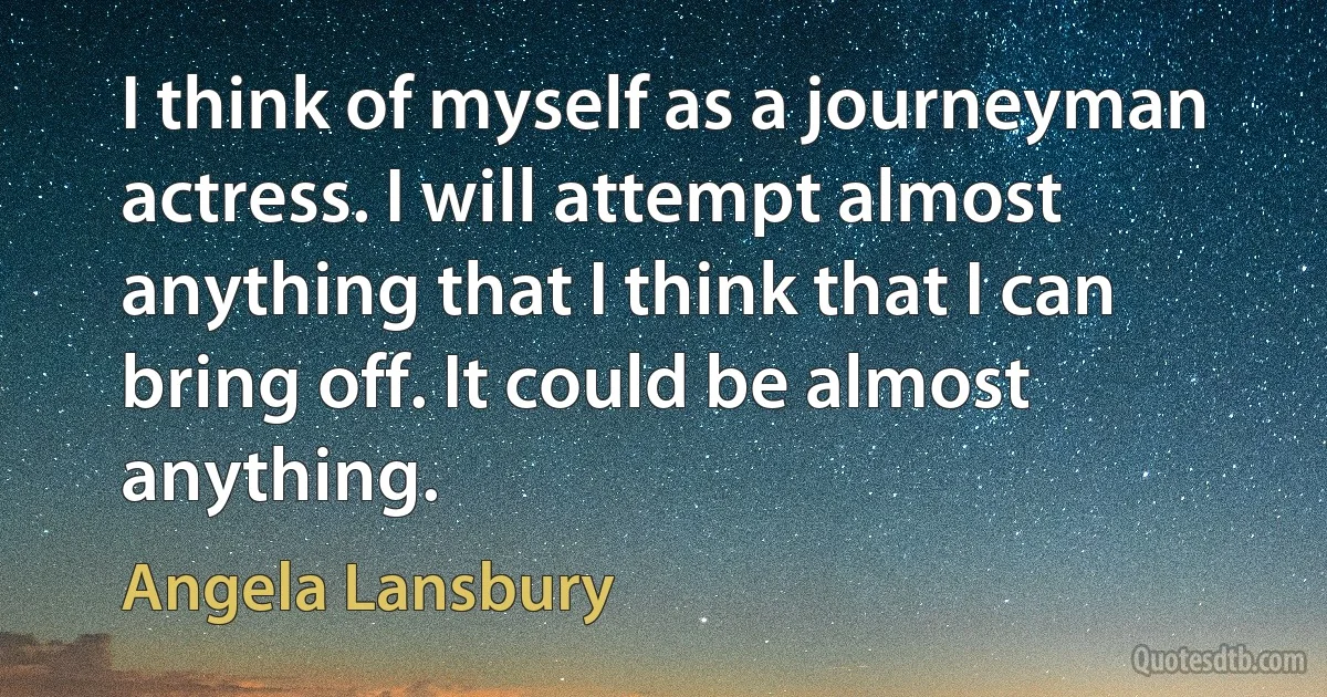 I think of myself as a journeyman actress. I will attempt almost anything that I think that I can bring off. It could be almost anything. (Angela Lansbury)