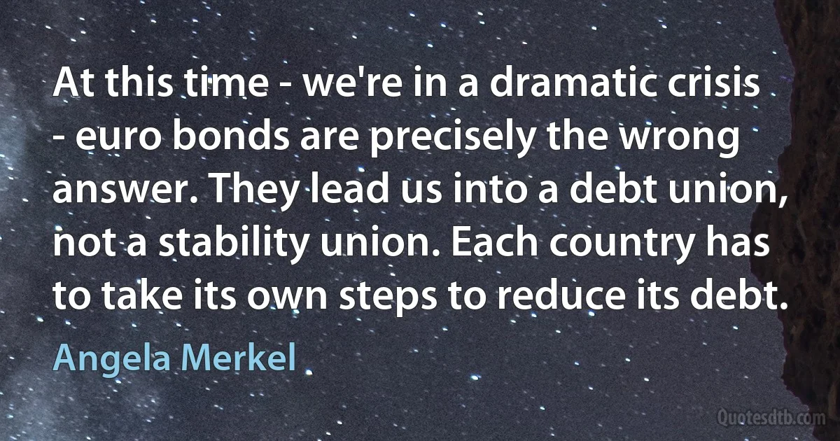 At this time - we're in a dramatic crisis - euro bonds are precisely the wrong answer. They lead us into a debt union, not a stability union. Each country has to take its own steps to reduce its debt. (Angela Merkel)