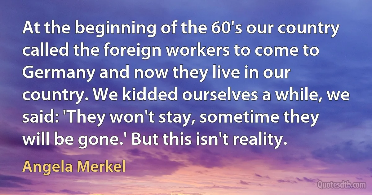 At the beginning of the 60's our country called the foreign workers to come to Germany and now they live in our country. We kidded ourselves a while, we said: 'They won't stay, sometime they will be gone.' But this isn't reality. (Angela Merkel)