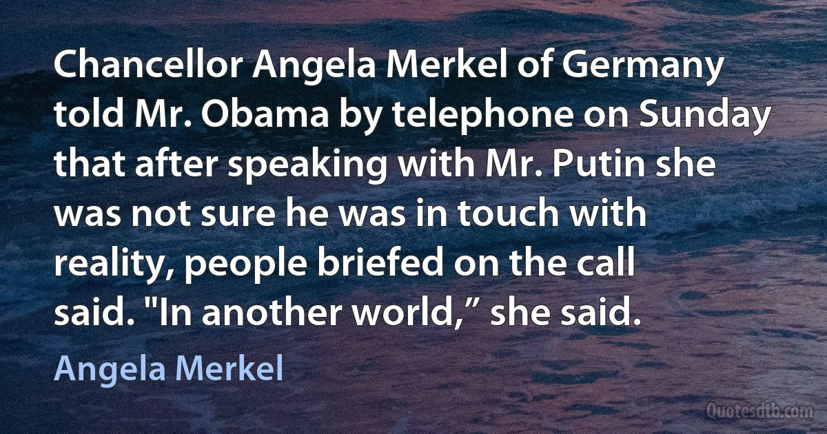 Chancellor Angela Merkel of Germany told Mr. Obama by telephone on Sunday that after speaking with Mr. Putin she was not sure he was in touch with reality, people briefed on the call said. "In another world,” she said. (Angela Merkel)