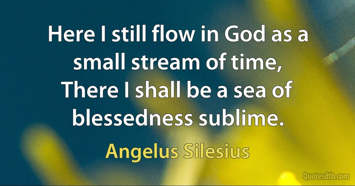 Here I still flow in God as a small stream of time,
There I shall be a sea of blessedness sublime. (Angelus Silesius)