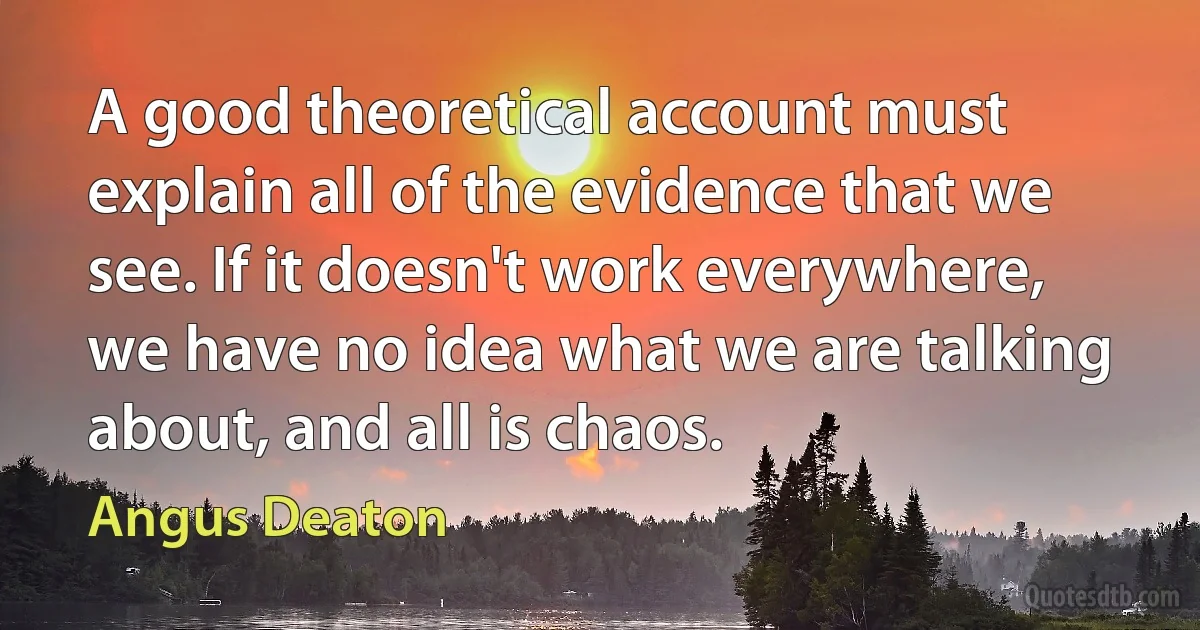 A good theoretical account must explain all of the evidence that we see. If it doesn't work everywhere, we have no idea what we are talking about, and all is chaos. (Angus Deaton)