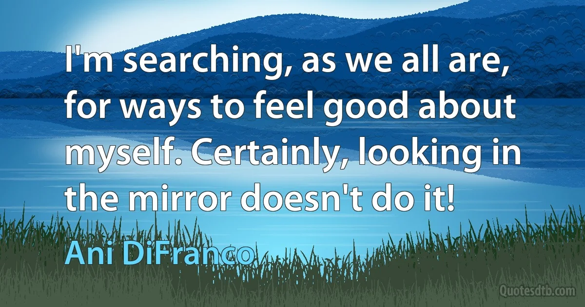 I'm searching, as we all are, for ways to feel good about myself. Certainly, looking in the mirror doesn't do it! (Ani DiFranco)