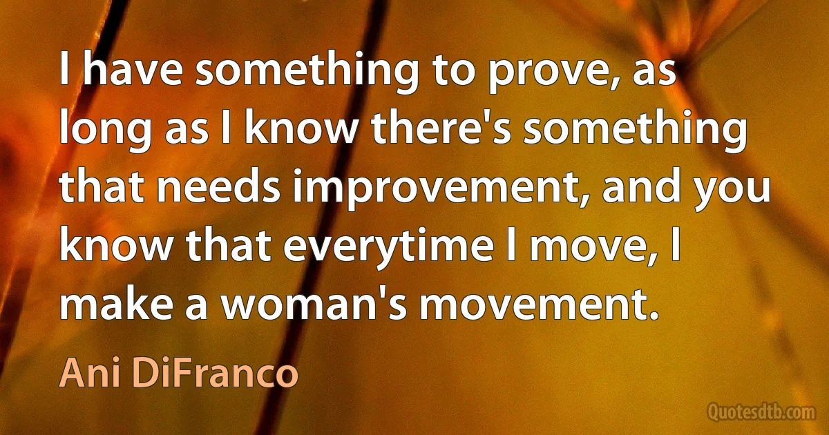 I have something to prove, as long as I know there's something that needs improvement, and you know that everytime I move, I make a woman's movement. (Ani DiFranco)